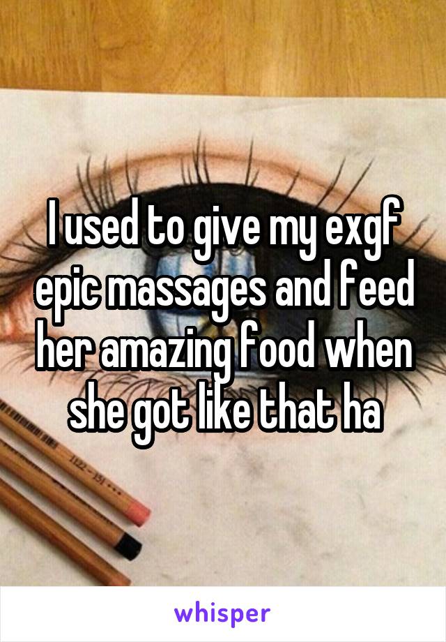 I used to give my exgf epic massages and feed her amazing food when she got like that ha