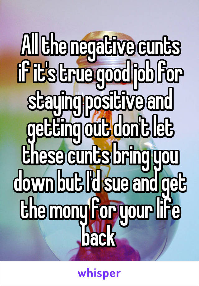 All the negative cunts if it's true good job for staying positive and getting out don't let these cunts bring you down but I'd sue and get the mony for your life back 