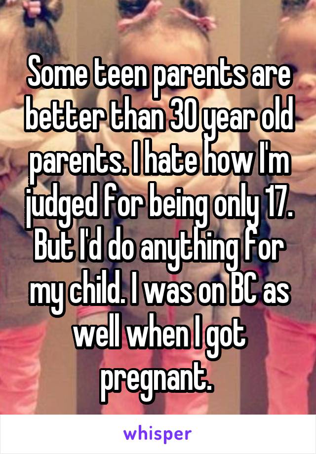 Some teen parents are better than 30 year old parents. I hate how I'm judged for being only 17. But I'd do anything for my child. I was on BC as well when I got pregnant. 