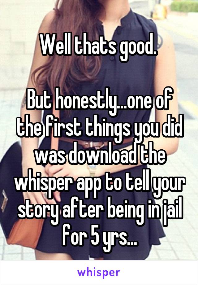 Well thats good. 

But honestly...one of the first things you did was download the whisper app to tell your story after being in jail for 5 yrs...