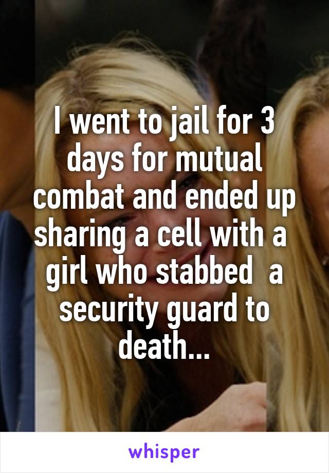 I went to jail for 3 days for mutual combat and ended up sharing a cell with a  girl who stabbed  a security guard to death...