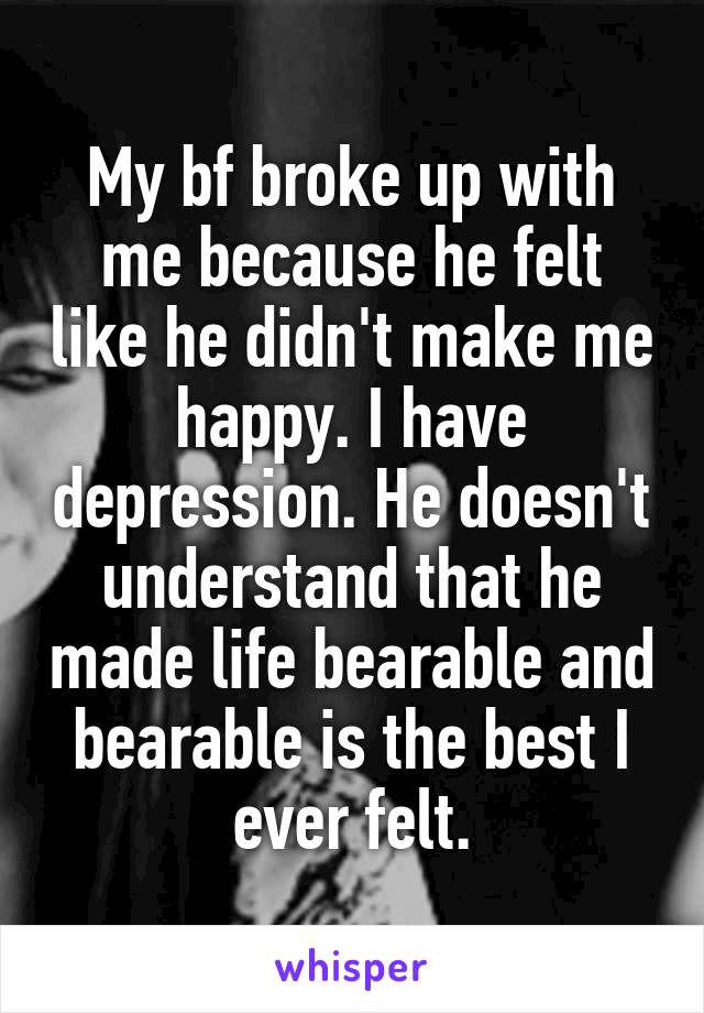 My bf broke up with me because he felt like he didn't make me happy. I have depression. He doesn't understand that he made life bearable and bearable is the best I ever felt.