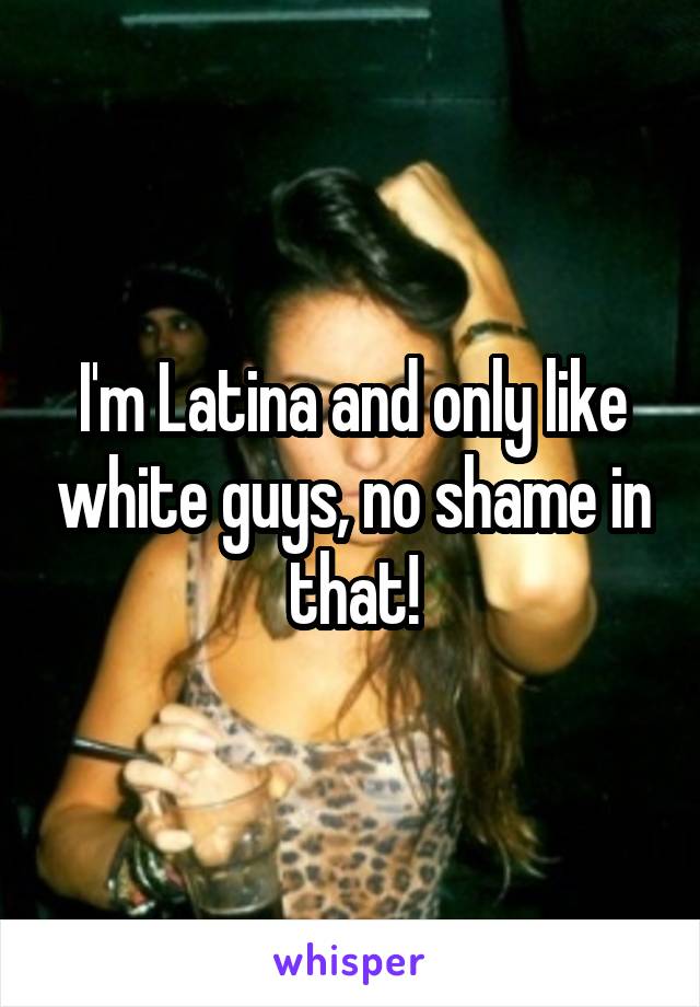 I'm Latina and only like white guys, no shame in that!
