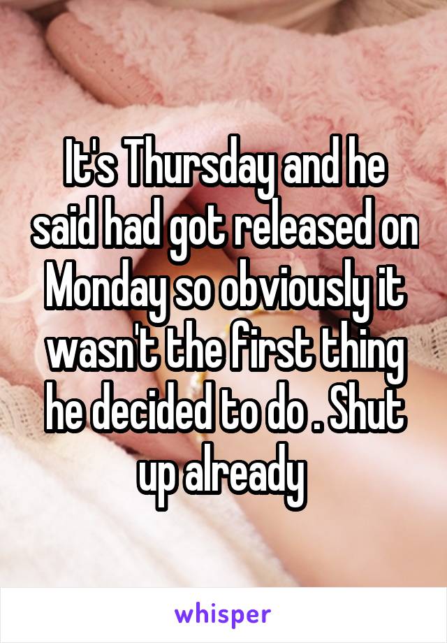 It's Thursday and he said had got released on Monday so obviously it wasn't the first thing he decided to do . Shut up already 