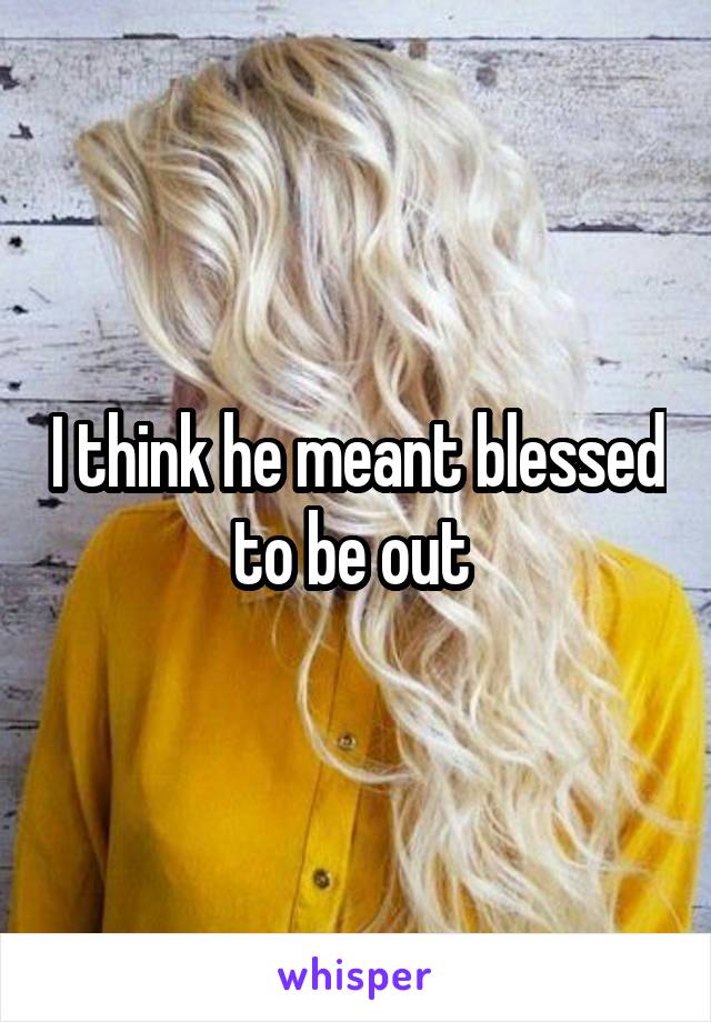 I think he meant blessed to be out 