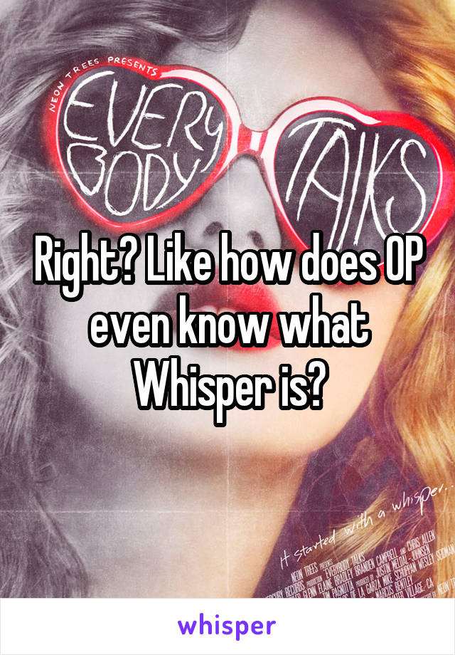 Right? Like how does OP even know what Whisper is?