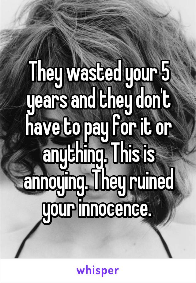 They wasted your 5 years and they don't have to pay for it or anything. This is annoying. They ruined your innocence. 