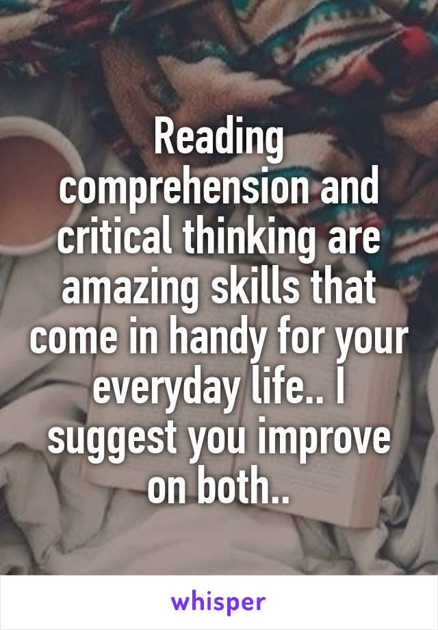 Reading comprehension and critical thinking are amazing skills that come in handy for your everyday life.. I suggest you improve on both..