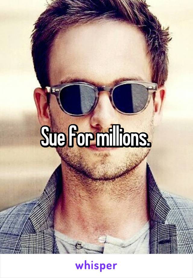 Sue for millions. 