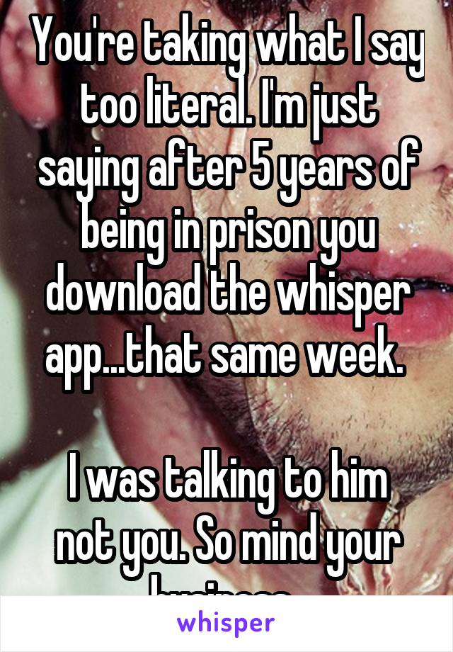 You're taking what I say too literal. I'm just saying after 5 years of being in prison you download the whisper app...that same week. 

I was talking to him not you. So mind your business. 