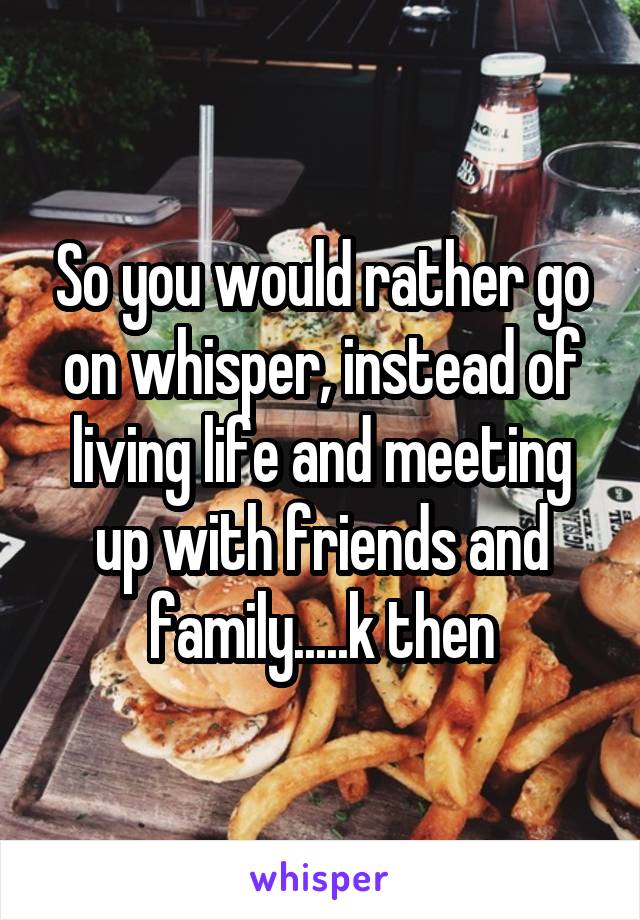 So you would rather go on whisper, instead of living life and meeting up with friends and family.....k then