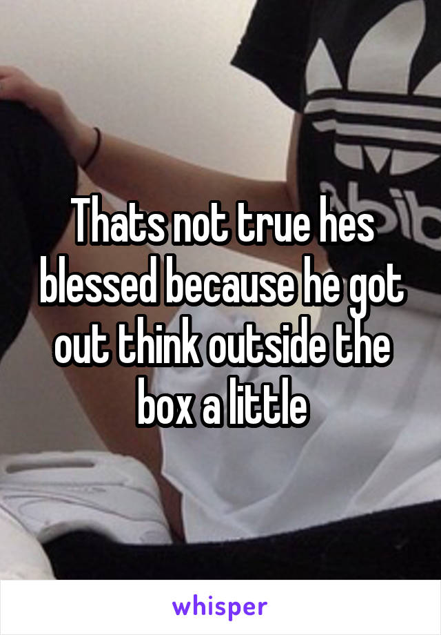 Thats not true hes blessed because he got out think outside the box a little