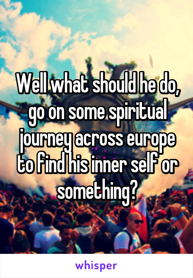 Well what should he do, go on some spiritual journey across europe to find his inner self or something?