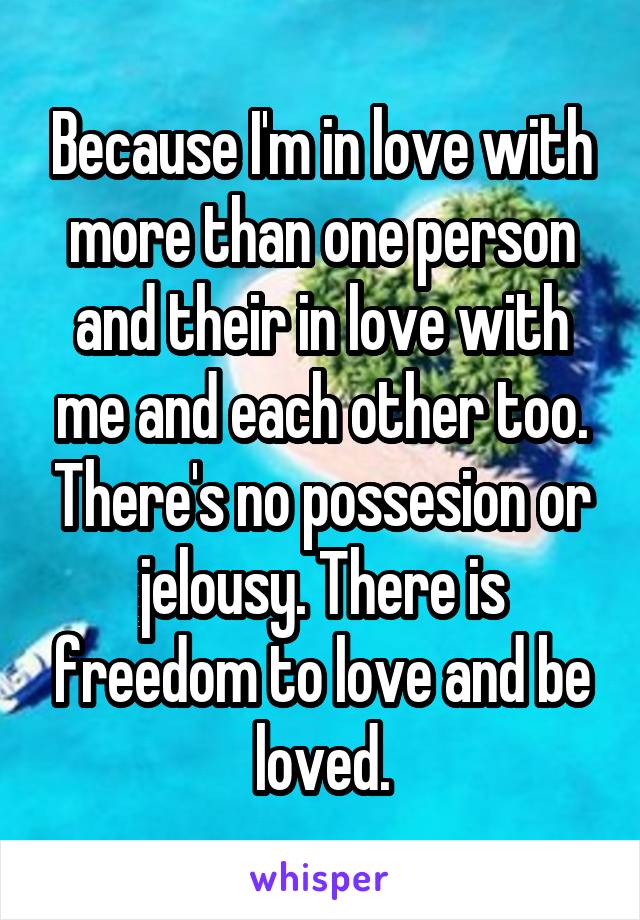Because I'm in love with more than one person and their in love with me and each other too. There's no possesion or jelousy. There is freedom to love and be loved.