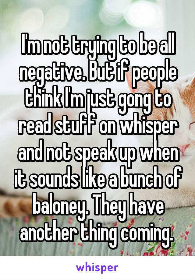 I'm not trying to be all negative. But if people think I'm just gong to read stuff on whisper and not speak up when it sounds like a bunch of baloney. They have another thing coming. 