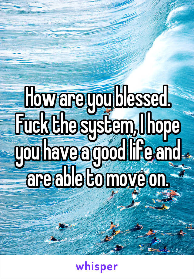 How are you blessed. Fuck the system, I hope you have a good life and are able to move on.