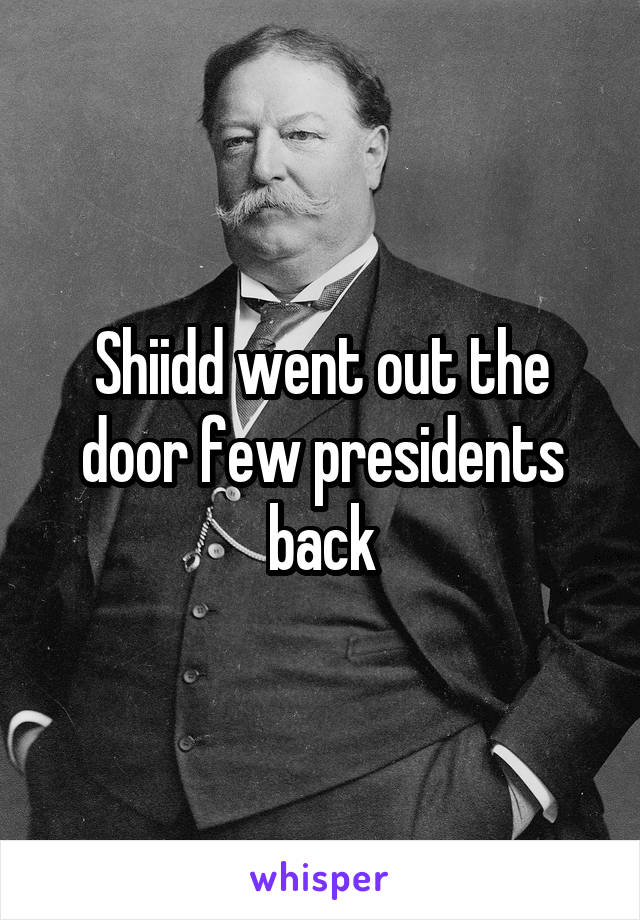 Shiidd went out the door few presidents back