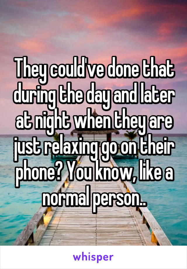 They could've done that during the day and later at night when they are just relaxing go on their phone? You know, like a normal person..