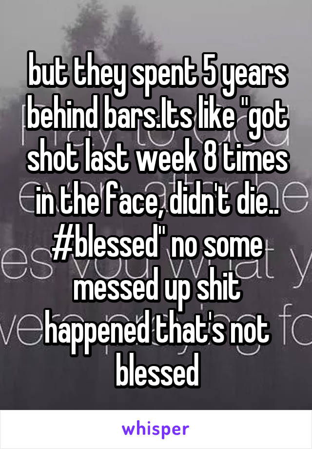 but they spent 5 years behind bars.Its like "got shot last week 8 times in the face, didn't die.. #blessed" no some messed up shit happened that's not blessed