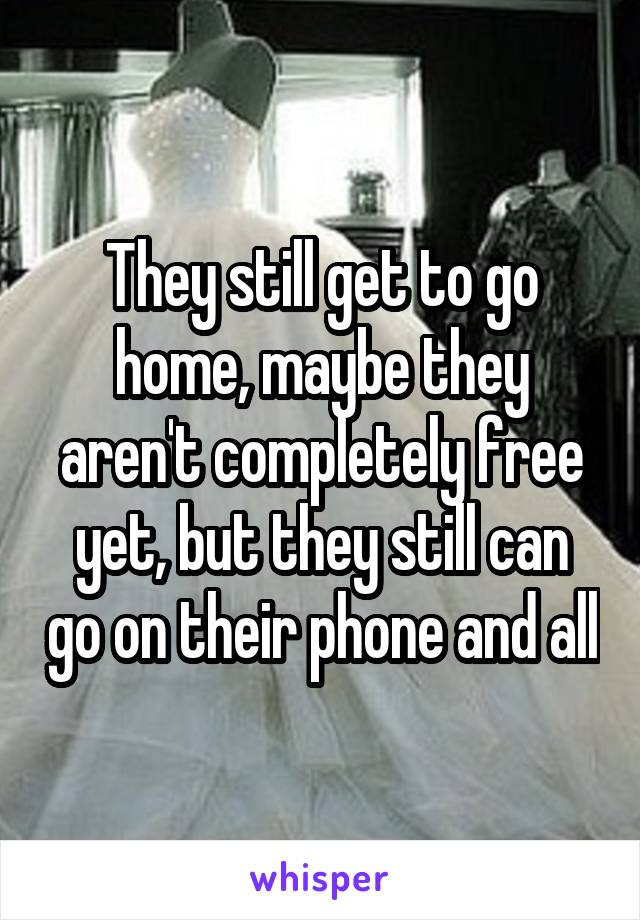 They still get to go home, maybe they aren't completely free yet, but they still can go on their phone and all