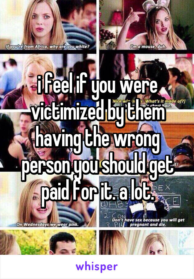 i feel if you were victimized by them having the wrong person you should get paid for it. a lot.