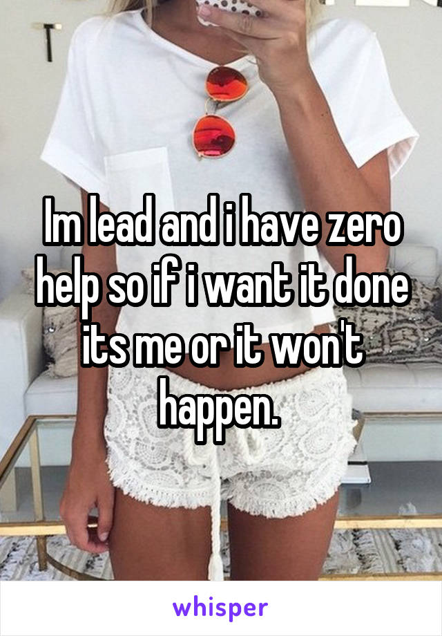 Im lead and i have zero help so if i want it done its me or it won't happen. 