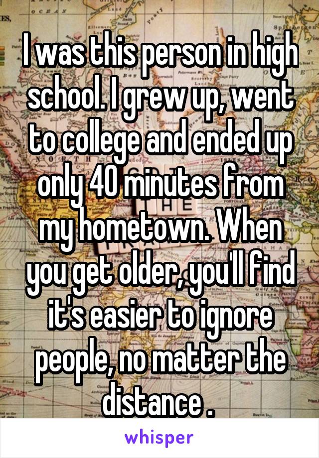 I was this person in high school. I grew up, went to college and ended up only 40 minutes from my hometown. When you get older, you'll find it's easier to ignore people, no matter the distance . 