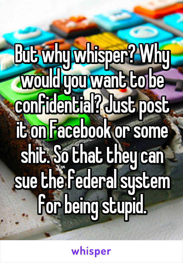 But why whisper? Why would you want to be confidential? Just post it on Facebook or some shit. So that they can sue the federal system for being stupid.