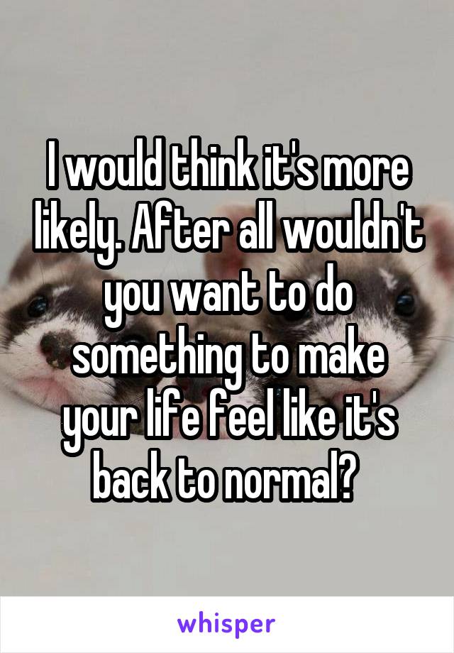 I would think it's more likely. After all wouldn't you want to do something to make your life feel like it's back to normal? 