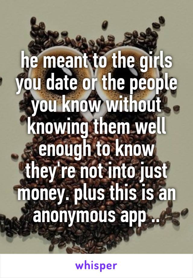 he meant to the girls you date or the people you know without knowing them well enough to know they're not into just money. plus this is an anonymous app ..