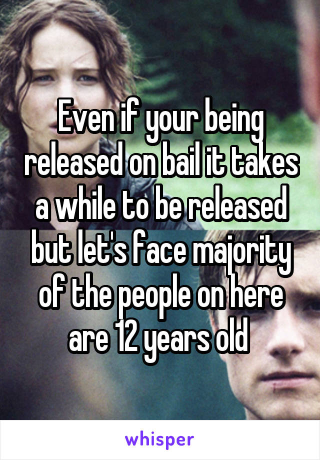 Even if your being released on bail it takes a while to be released but let's face majority of the people on here are 12 years old 