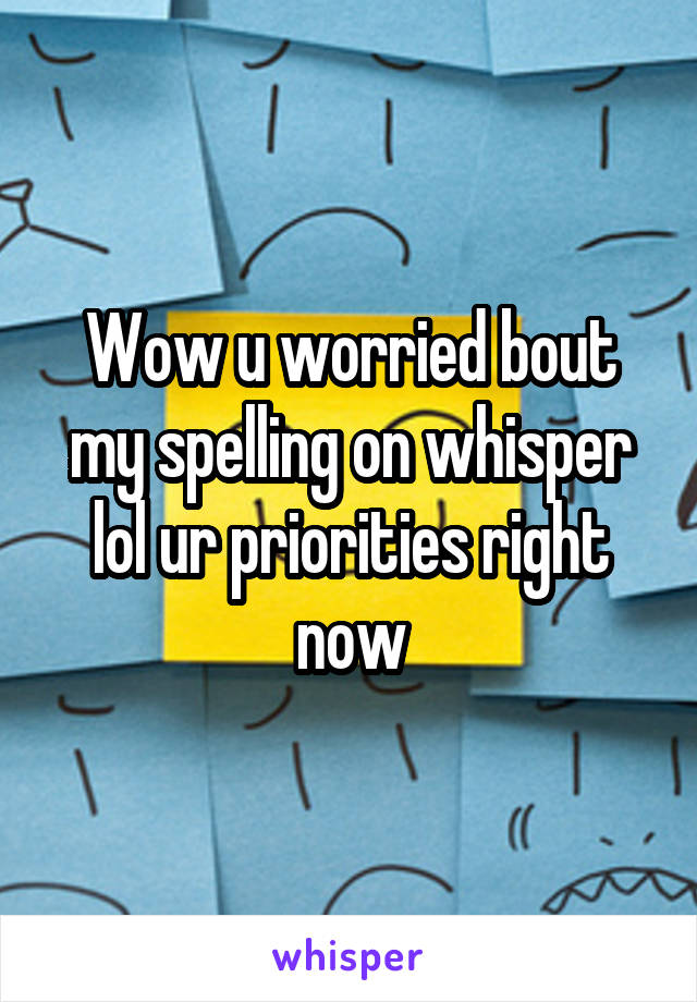 Wow u worried bout my spelling on whisper lol ur priorities right now