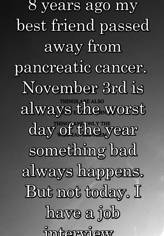 8 years ago my best friend passed away from pancreatic cancer.  November 3rd is always the worst day of the year something bad always happens. But not today. I have a job interview. 