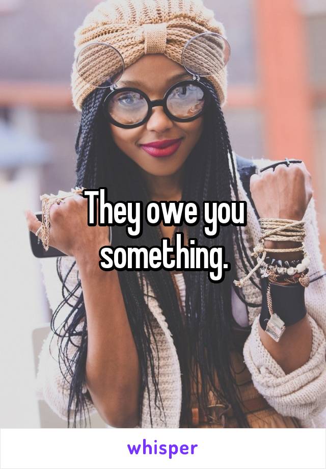 They owe you something.