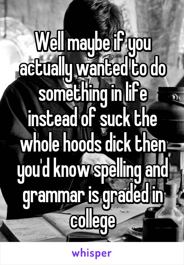 Well maybe if you actually wanted to do something in life instead of suck the whole hoods dick then you'd know spelling and grammar is graded in college