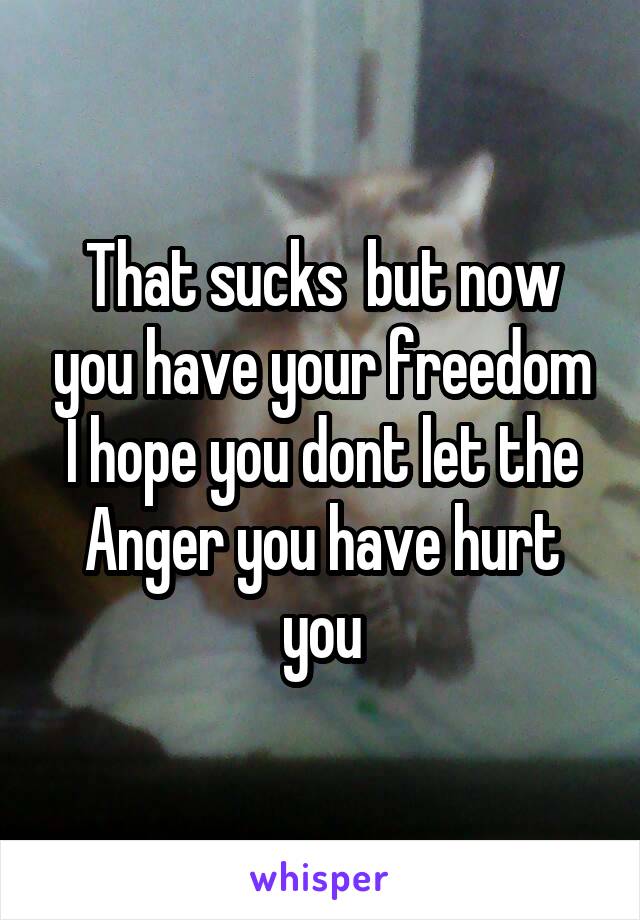 That sucks  but now you have your freedom I hope you dont let the Anger you have hurt you