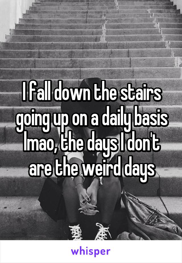 I fall down the stairs going up on a daily basis lmao, the days I don't are the weird days