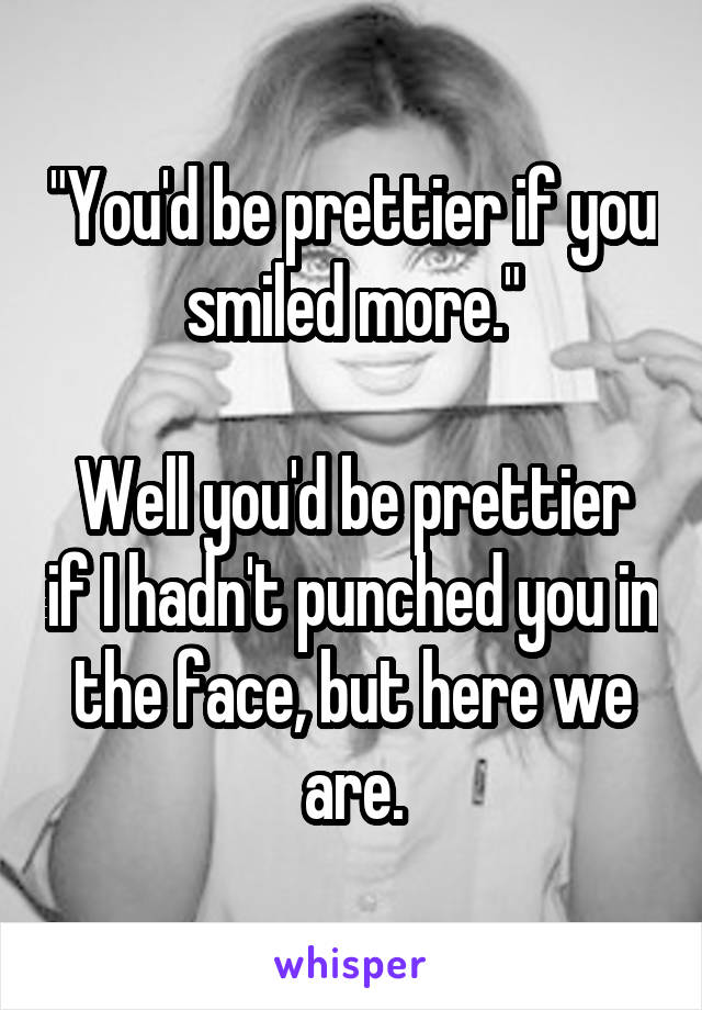 "You'd be prettier if you smiled more."

Well you'd be prettier if I hadn't punched you in the face, but here we are.
