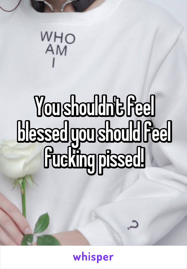 You shouldn't feel blessed you should feel fucking pissed!