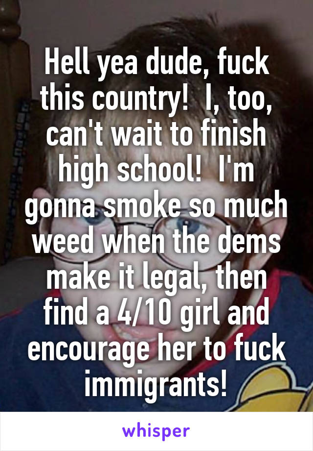 Hell yea dude, fuck this country!  I, too, can't wait to finish high school!  I'm gonna smoke so much weed when the dems make it legal, then find a 4/10 girl and encourage her to fuck immigrants!