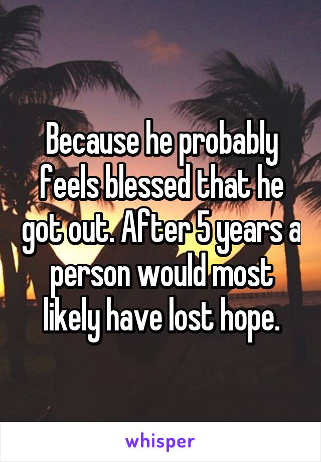 Because he probably feels blessed that he got out. After 5 years a person would most likely have lost hope.