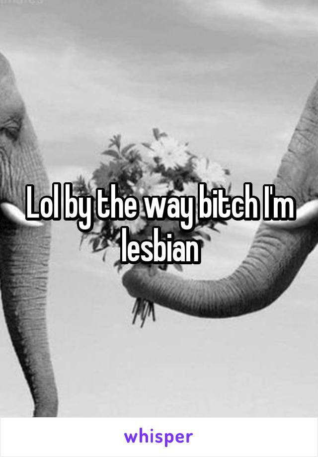 Lol by the way bitch I'm lesbian