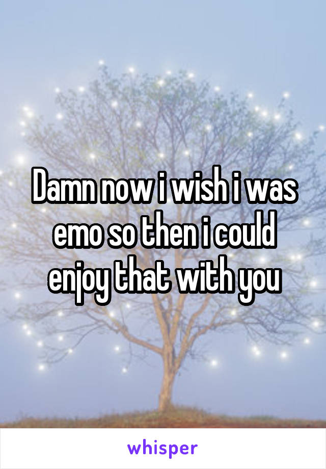 Damn now i wish i was emo so then i could enjoy that with you