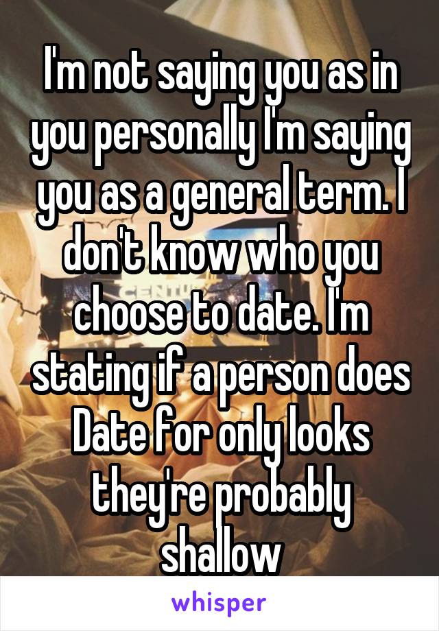 I'm not saying you as in you personally I'm saying you as a general term. I don't know who you choose to date. I'm stating if a person does Date for only looks they're probably shallow