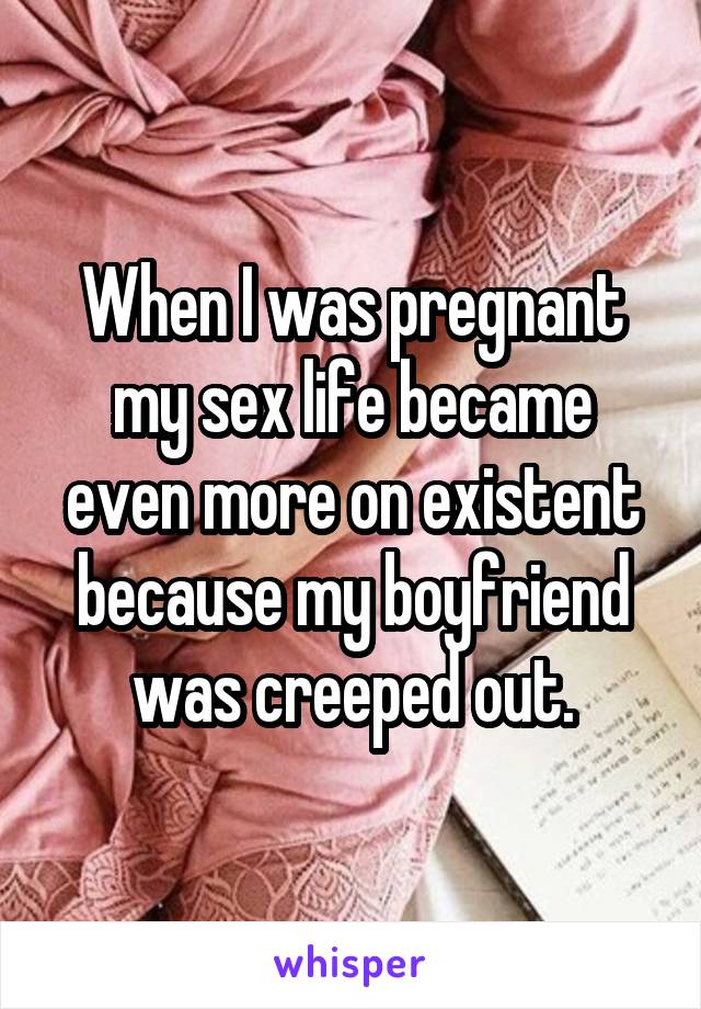 When I was pregnant my sex life became even more on existent because my boyfriend was creeped out.