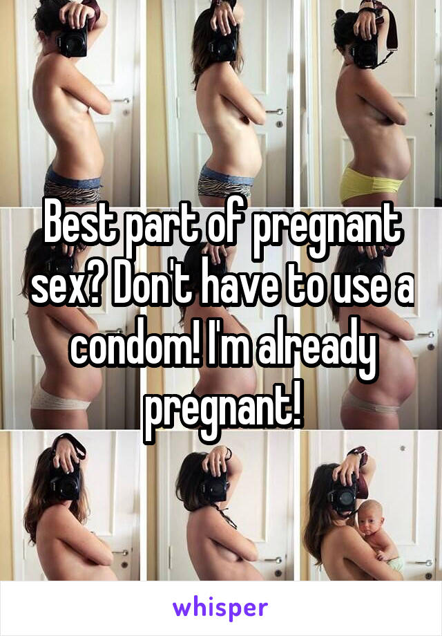 Best part of pregnant sex? Don't have to use a condom! I'm already pregnant!