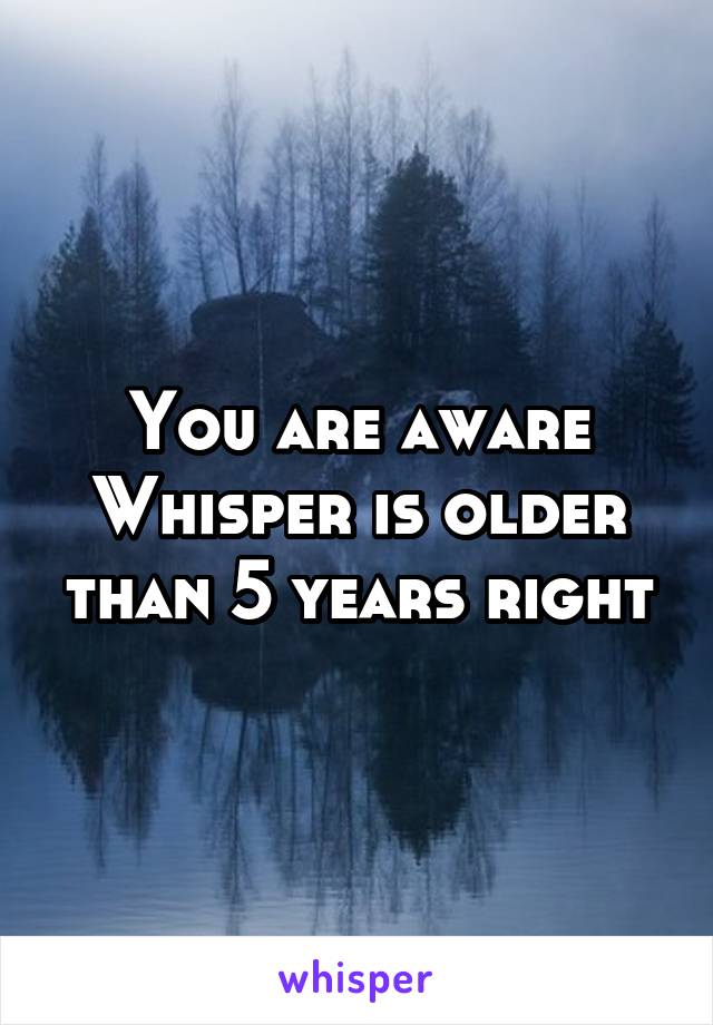 You are aware Whisper is older than 5 years right