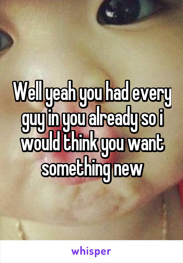 Well yeah you had every guy in you already so i would think you want something new