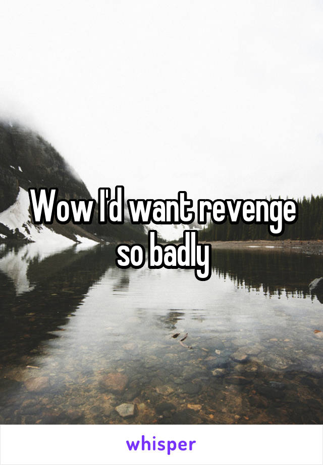 Wow I'd want revenge so badly