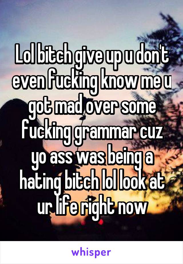 Lol bitch give up u don't even fucking know me u got mad over some fucking grammar cuz yo ass was being a hating bitch lol look at ur life right now